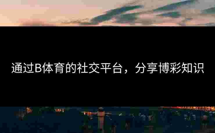 通过B体育的社交平台，分享博彩知识