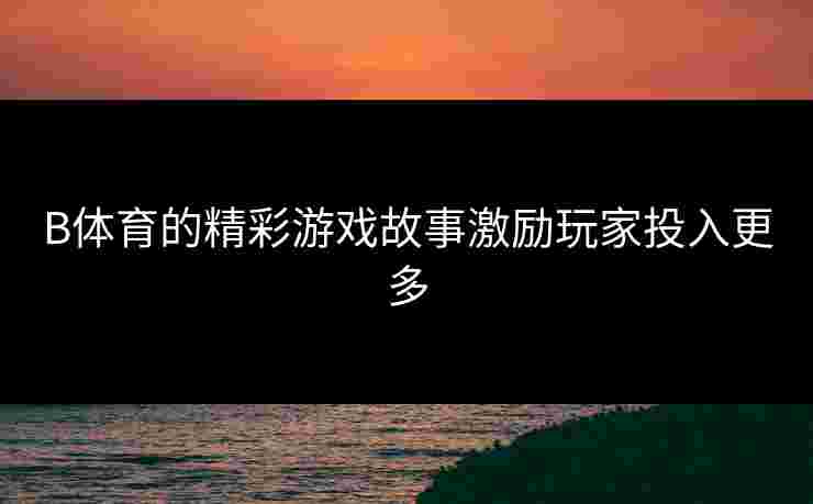 B体育的精彩游戏故事激励玩家投入更多